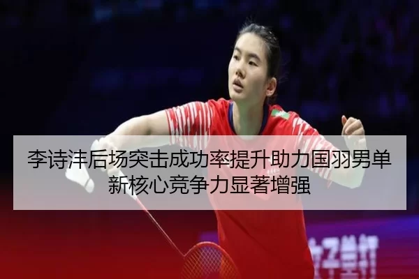 李诗沣后场突击成功率提升助力国羽男单新核心竞争力显著增强